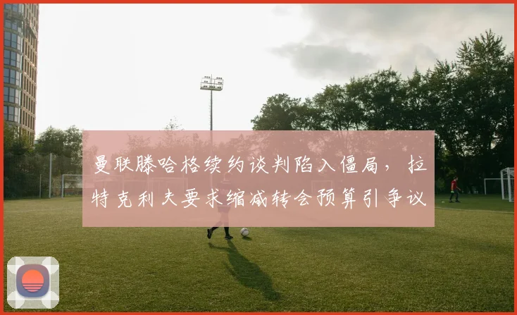 曼联滕哈格续约谈判陷入僵局，拉特克利夫要求缩减转会预算引争议