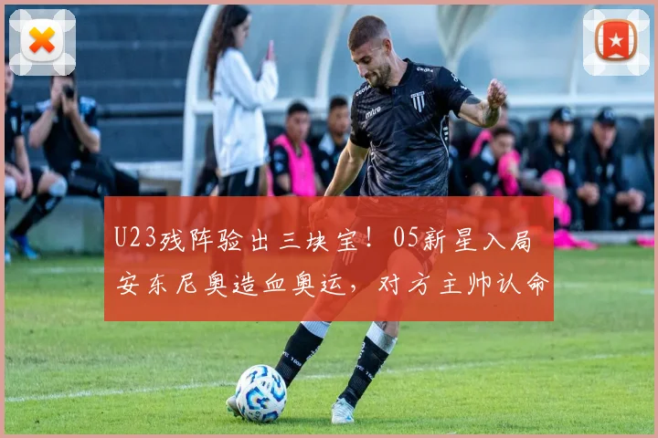 U23残阵验出三块宝！05新星入局 安东尼奥造血奥运，对方主帅认命