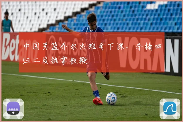 中国男篮乔尔杰维奇下课，李楠回归二度执掌教鞭