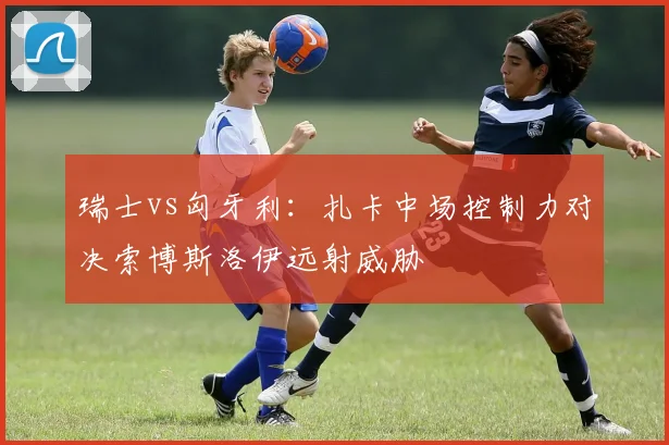 瑞士vs匈牙利：扎卡中场控制力对决索博斯洛伊远射威胁