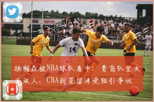 杨瀚森被NBA球队看中：青岛队坚决不放人，CBA新星留洋受阻引争议