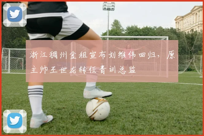 浙江稠州金租宣布刘维伟回归，原主帅王世龙转任青训总监