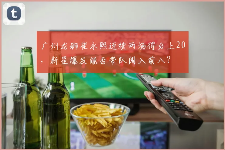 广州龙狮崔永熙连续两场得分上20，新星爆发能否带队闯入前八？