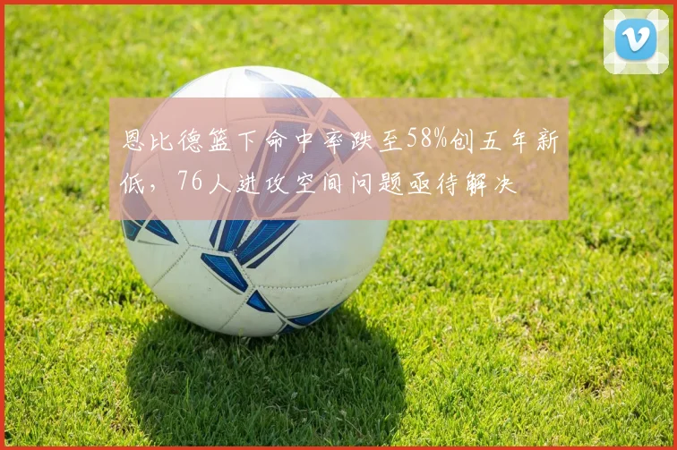 恩比德篮下命中率跌至58%创五年新低，76人进攻空间问题亟待解决